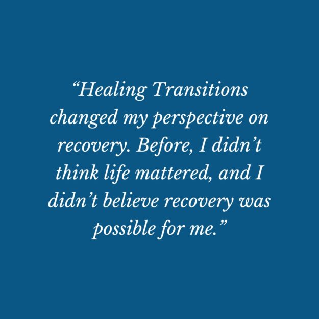 Healing Transitions changed my perspective on recovery,” she says. “Before, I didn’t think life mattered, and I didn’t believe recovery was possible for me.”